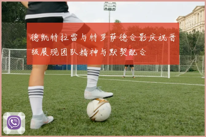德凯特拉雷与特罗萨德合影庆祝晋级展现团队精神与默契配合