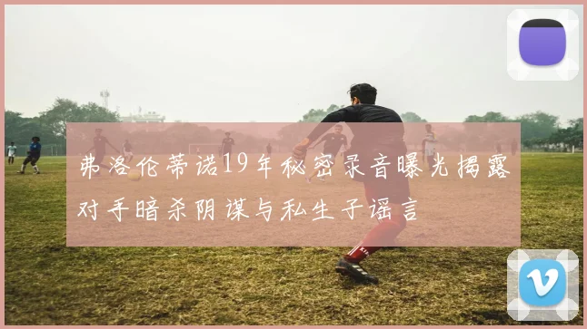 弗洛伦蒂诺19年秘密录音曝光揭露对手暗杀阴谋与私生子谣言