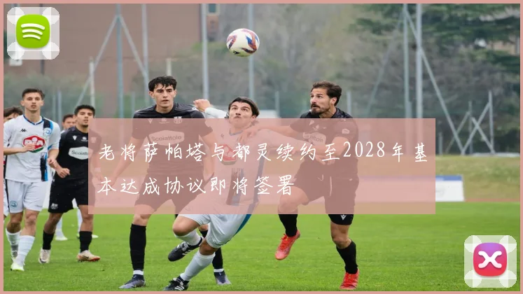 老将萨帕塔与都灵续约至2028年基本达成协议即将签署
