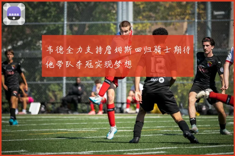 韦德全力支持詹姆斯回归骑士期待他带队夺冠实现梦想