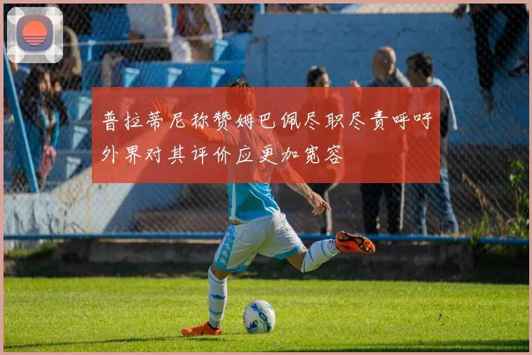 普拉蒂尼称赞姆巴佩尽职尽责呼吁外界对其评价应更加宽容