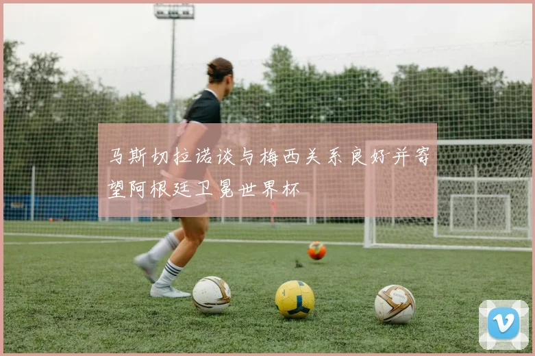 马斯切拉诺谈与梅西关系良好并寄望阿根廷卫冕世界杯