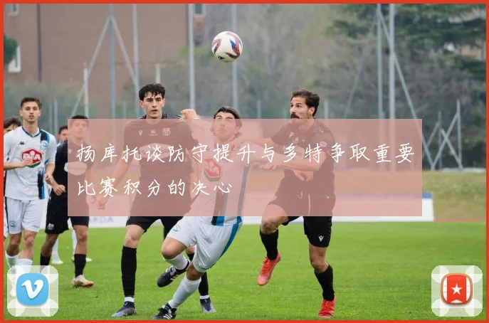 扬库托谈防守提升与多特争取重要比赛积分的决心