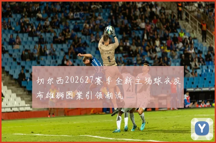 切尔西202627赛季全新主场球衣发布雄狮图案引领潮流