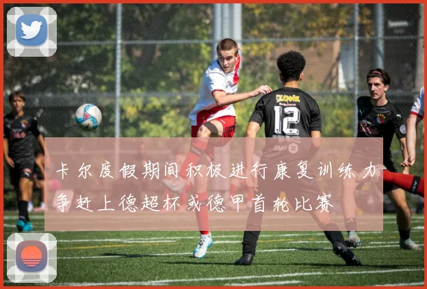 卡尔度假期间积极进行康复训练力争赶上德超杯或德甲首轮比赛