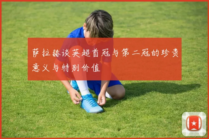 萨拉赫谈英超首冠与第二冠的珍贵意义与特别价值
