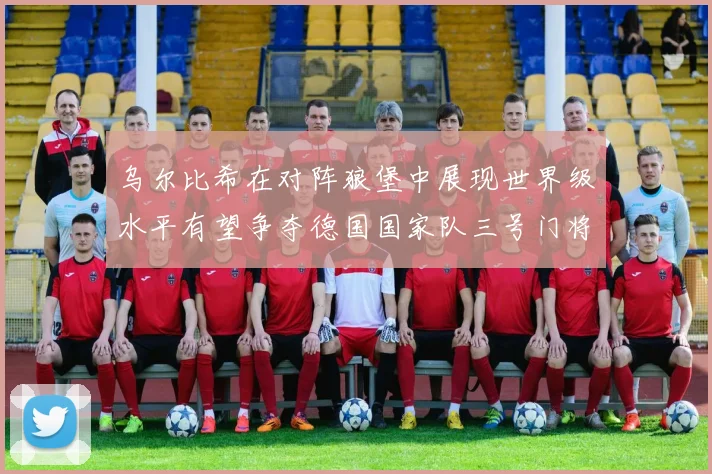 乌尔比希在对阵狼堡中展现世界级水平有望争夺德国国家队三号门将位置