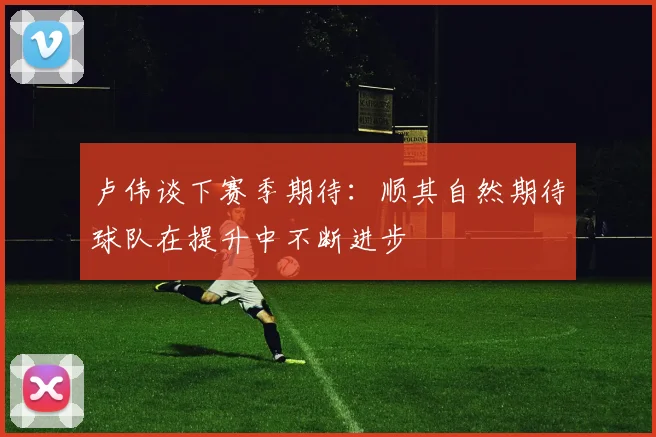 卢伟谈下赛季期待：顺其自然期待球队在提升中不断进步