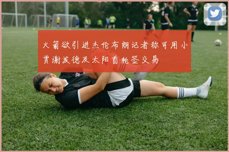 火箭欲引进杰伦布朗记者称可用小贾谢泼德及太阳首轮签交易