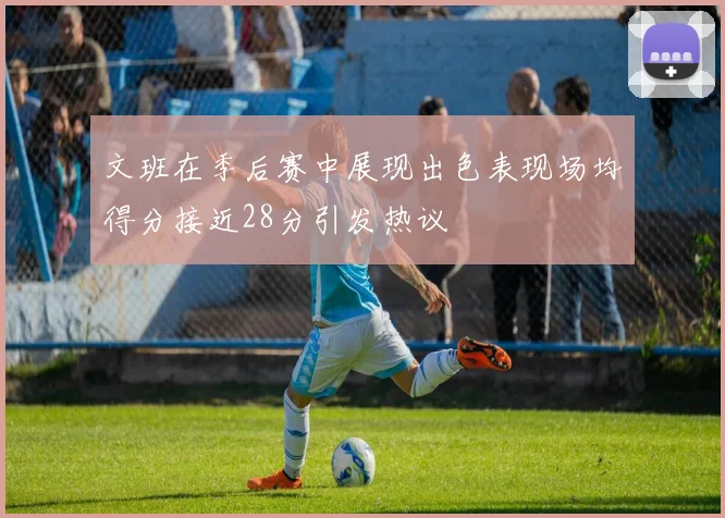 文班在季后赛中展现出色表现场均得分接近28分引发热议