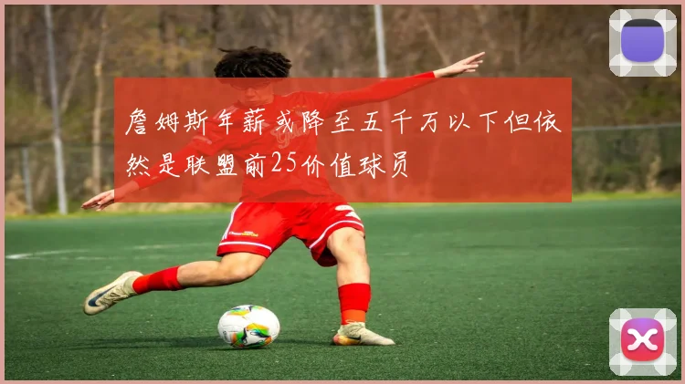 詹姆斯年薪或降至五千万以下但依然是联盟前25价值球员
