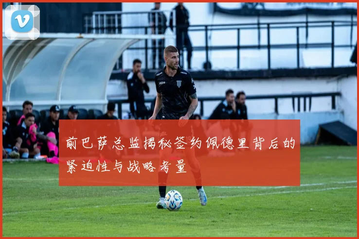 前巴萨总监揭秘签约佩德里背后的紧迫性与战略考量