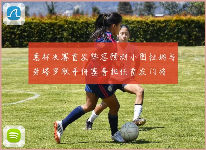 意杯决赛首发阵容预测小图拉姆与劳塔罗联手何塞普担任首发门将